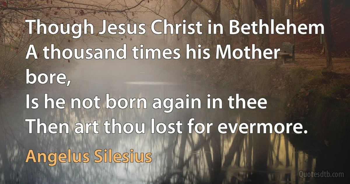 Though Jesus Christ in Bethlehem
A thousand times his Mother bore,
Is he not born again in thee
Then art thou lost for evermore. (Angelus Silesius)