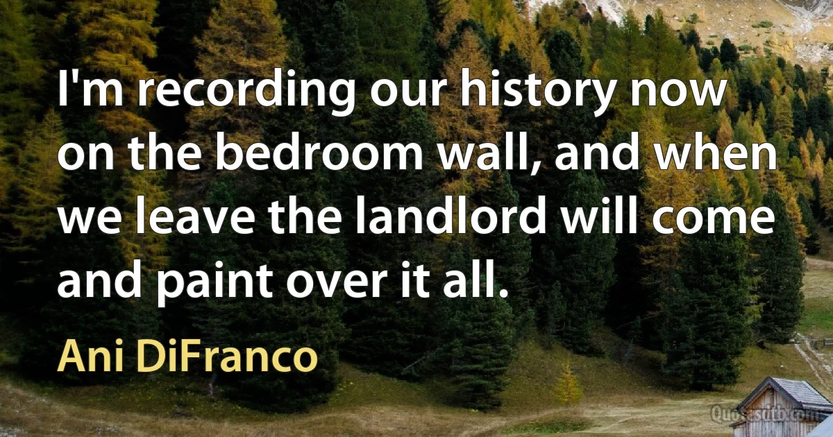 I'm recording our history now on the bedroom wall, and when we leave the landlord will come and paint over it all. (Ani DiFranco)