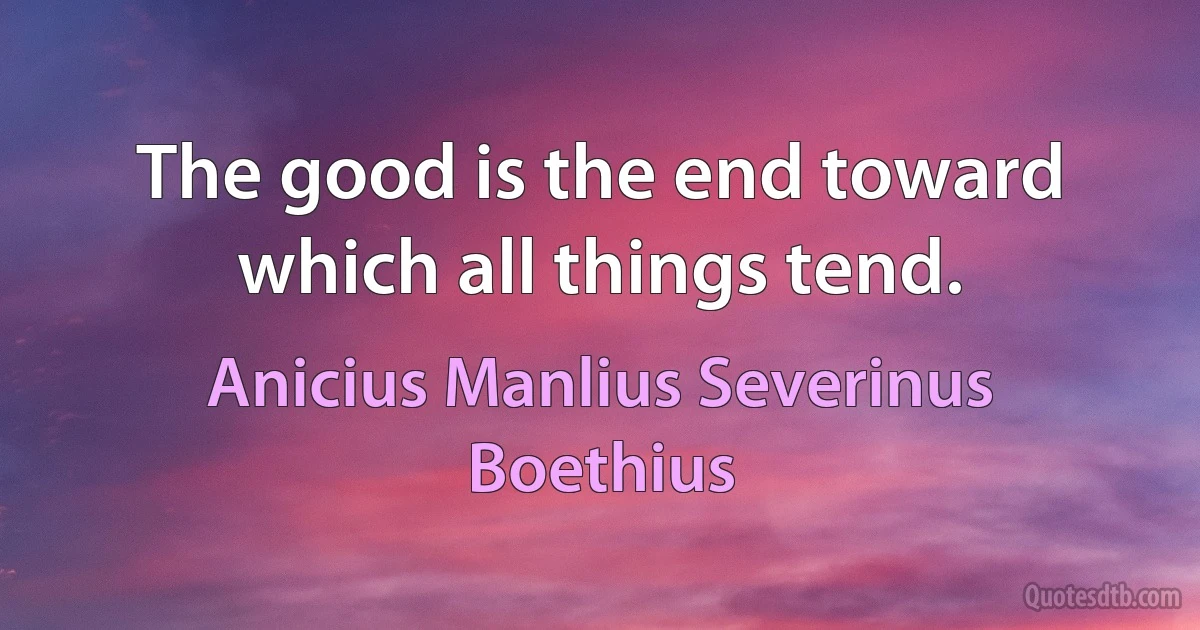 The good is the end toward which all things tend. (Anicius Manlius Severinus Boethius)