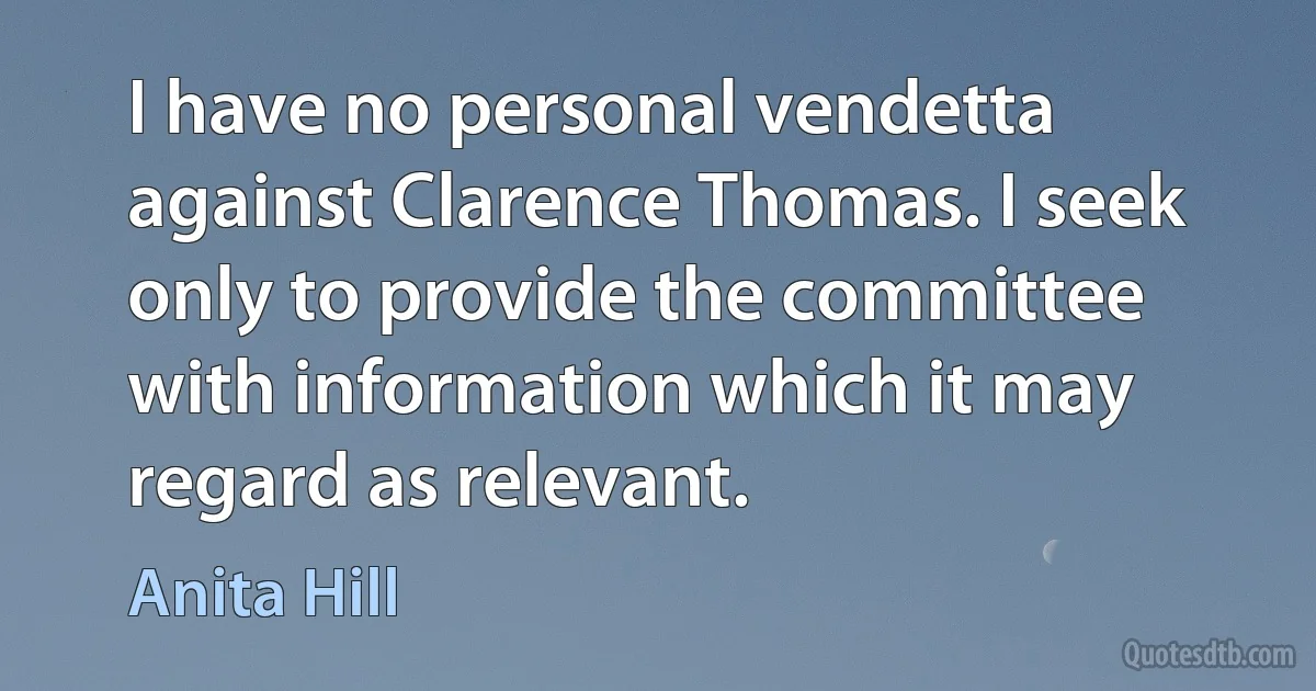 I have no personal vendetta against Clarence Thomas. I seek only to provide the committee with information which it may regard as relevant. (Anita Hill)