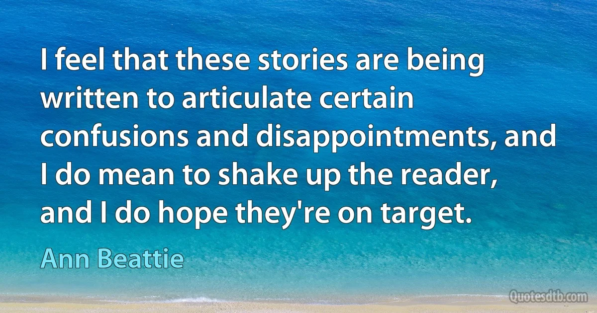 I feel that these stories are being written to articulate certain confusions and disappointments, and I do mean to shake up the reader, and I do hope they're on target. (Ann Beattie)