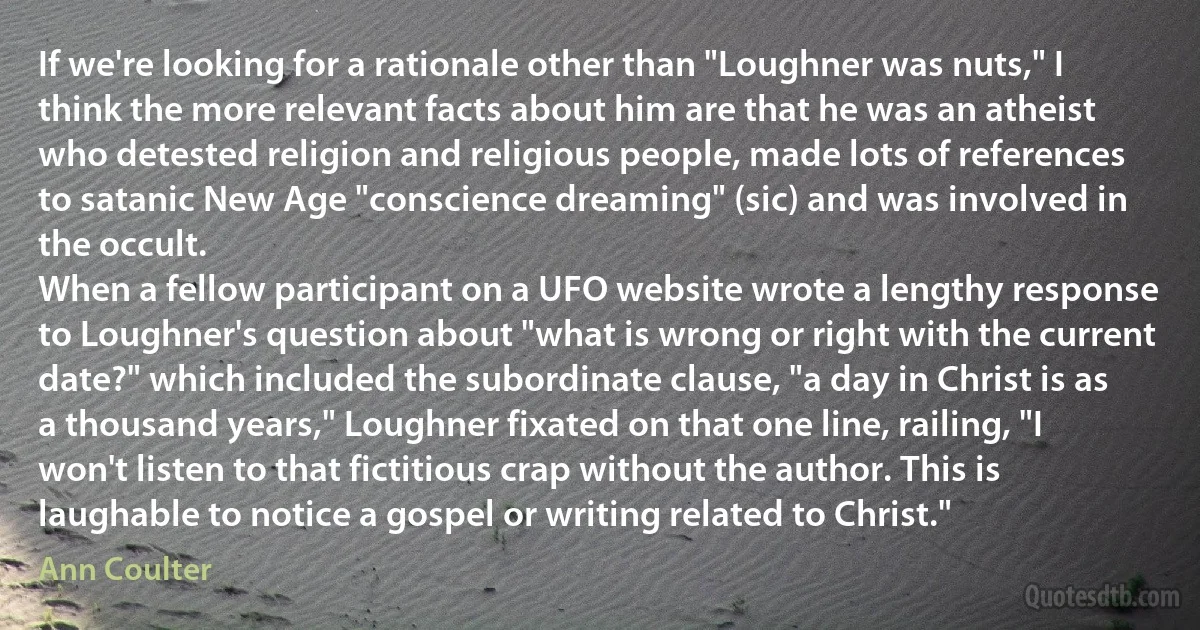 If we're looking for a rationale other than "Loughner was nuts," I think the more relevant facts about him are that he was an atheist who detested religion and religious people, made lots of references to satanic New Age "conscience dreaming" (sic) and was involved in the occult.
When a fellow participant on a UFO website wrote a lengthy response to Loughner's question about "what is wrong or right with the current date?" which included the subordinate clause, "a day in Christ is as a thousand years," Loughner fixated on that one line, railing, "I won't listen to that fictitious crap without the author. This is laughable to notice a gospel or writing related to Christ." (Ann Coulter)