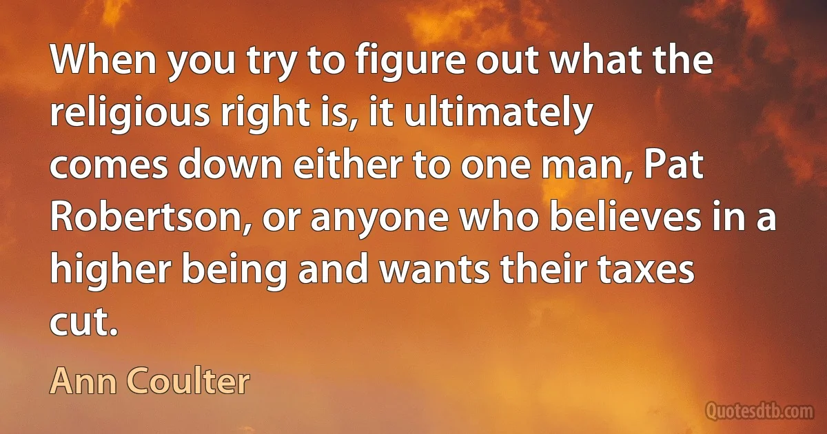 When you try to figure out what the religious right is, it ultimately comes down either to one man, Pat Robertson, or anyone who believes in a higher being and wants their taxes cut. (Ann Coulter)