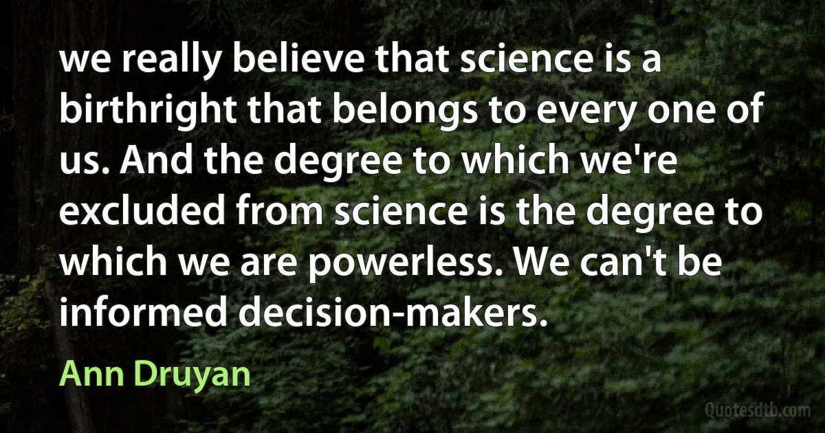 we really believe that science is a birthright that belongs to every one of us. And the degree to which we're excluded from science is the degree to which we are powerless. We can't be informed decision-makers. (Ann Druyan)