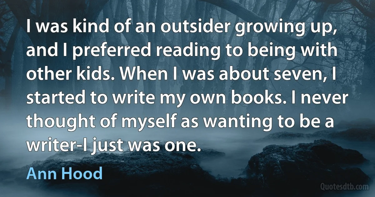 I was kind of an outsider growing up, and I preferred reading to being with other kids. When I was about seven, I started to write my own books. I never thought of myself as wanting to be a writer-I just was one. (Ann Hood)