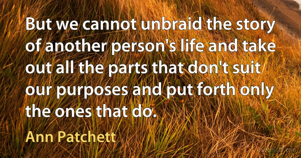 But we cannot unbraid the story of another person's life and take out all the parts that don't suit our purposes and put forth only the ones that do. (Ann Patchett)