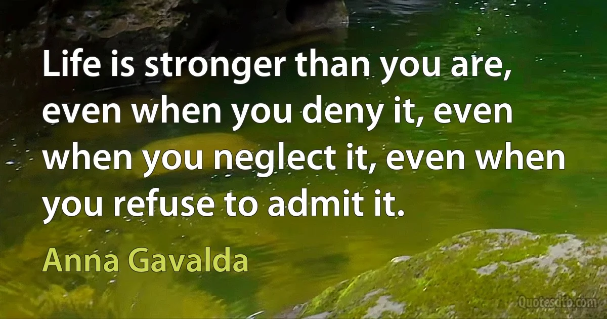 Life is stronger than you are, even when you deny it, even when you neglect it, even when you refuse to admit it. (Anna Gavalda)