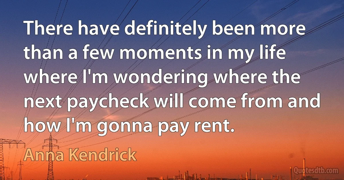 There have definitely been more than a few moments in my life where I'm wondering where the next paycheck will come from and how I'm gonna pay rent. (Anna Kendrick)