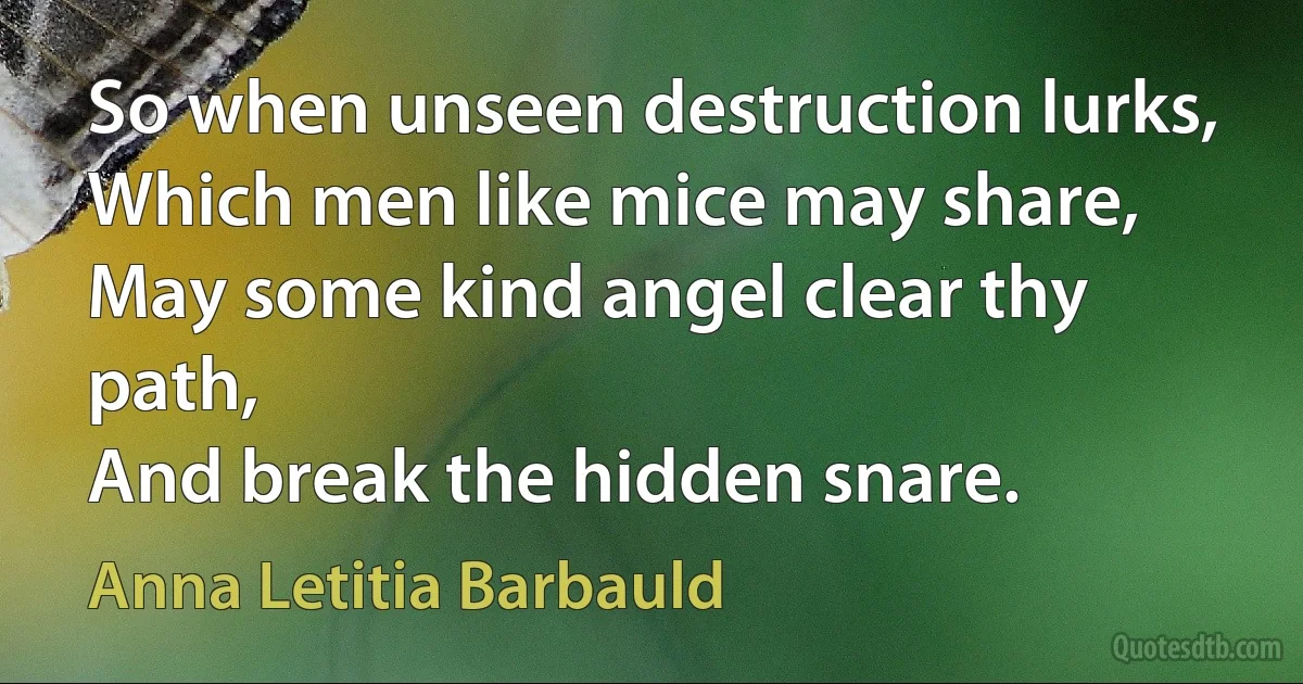 So when unseen destruction lurks,
Which men like mice may share,
May some kind angel clear thy path,
And break the hidden snare. (Anna Letitia Barbauld)