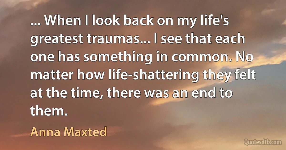 ... When I look back on my life's greatest traumas... I see that each one has something in common. No matter how life-shattering they felt at the time, there was an end to them. (Anna Maxted)