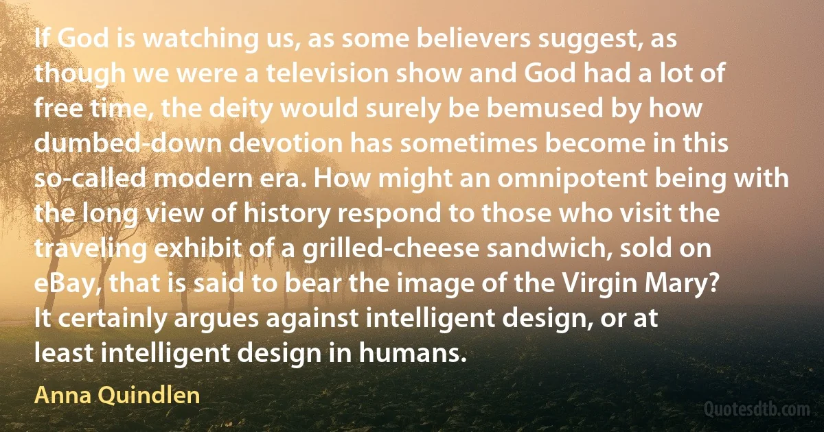 If God is watching us, as some believers suggest, as though we were a television show and God had a lot of free time, the deity would surely be bemused by how dumbed-down devotion has sometimes become in this so-called modern era. How might an omnipotent being with the long view of history respond to those who visit the traveling exhibit of a grilled-cheese sandwich, sold on eBay, that is said to bear the image of the Virgin Mary? It certainly argues against intelligent design, or at least intelligent design in humans. (Anna Quindlen)