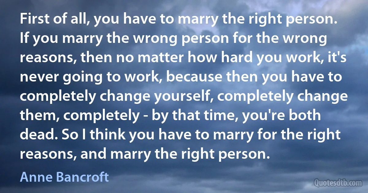 First of all, you have to marry the right person. If you marry the wrong person for the wrong reasons, then no matter how hard you work, it's never going to work, because then you have to completely change yourself, completely change them, completely - by that time, you're both dead. So I think you have to marry for the right reasons, and marry the right person. (Anne Bancroft)