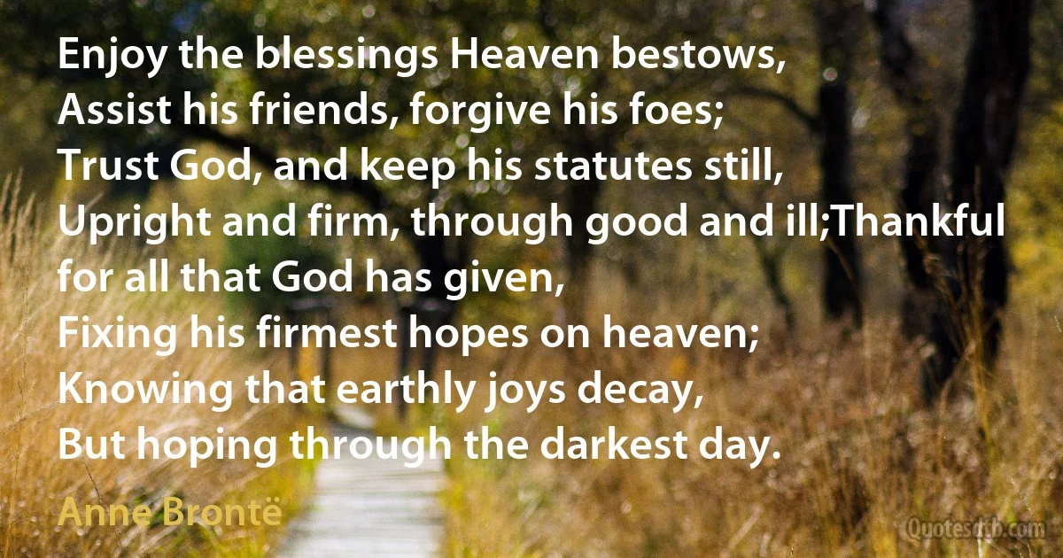 Enjoy the blessings Heaven bestows,
Assist his friends, forgive his foes;
Trust God, and keep his statutes still,
Upright and firm, through good and ill;Thankful for all that God has given,
Fixing his firmest hopes on heaven;
Knowing that earthly joys decay,
But hoping through the darkest day. (Anne Brontë)