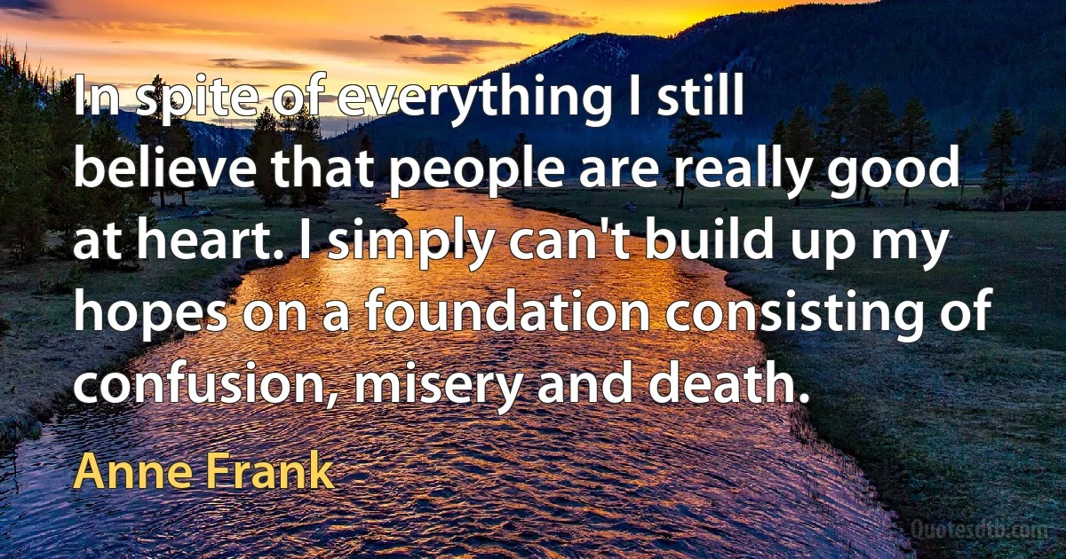 In spite of everything I still believe that people are really good at heart. I simply can't build up my hopes on a foundation consisting of confusion, misery and death. (Anne Frank)