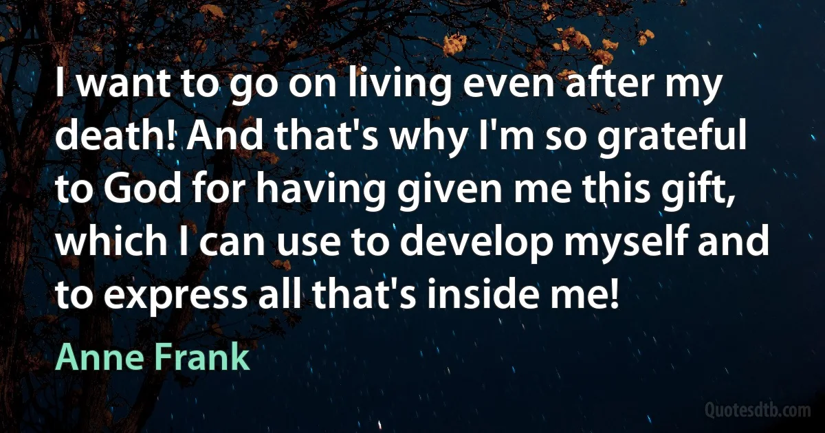 I want to go on living even after my death! And that's why I'm so grateful to God for having given me this gift, which I can use to develop myself and to express all that's inside me! (Anne Frank)