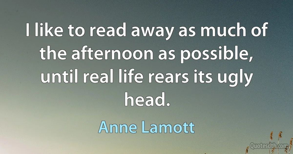 I like to read away as much of the afternoon as possible, until real life rears its ugly head. (Anne Lamott)