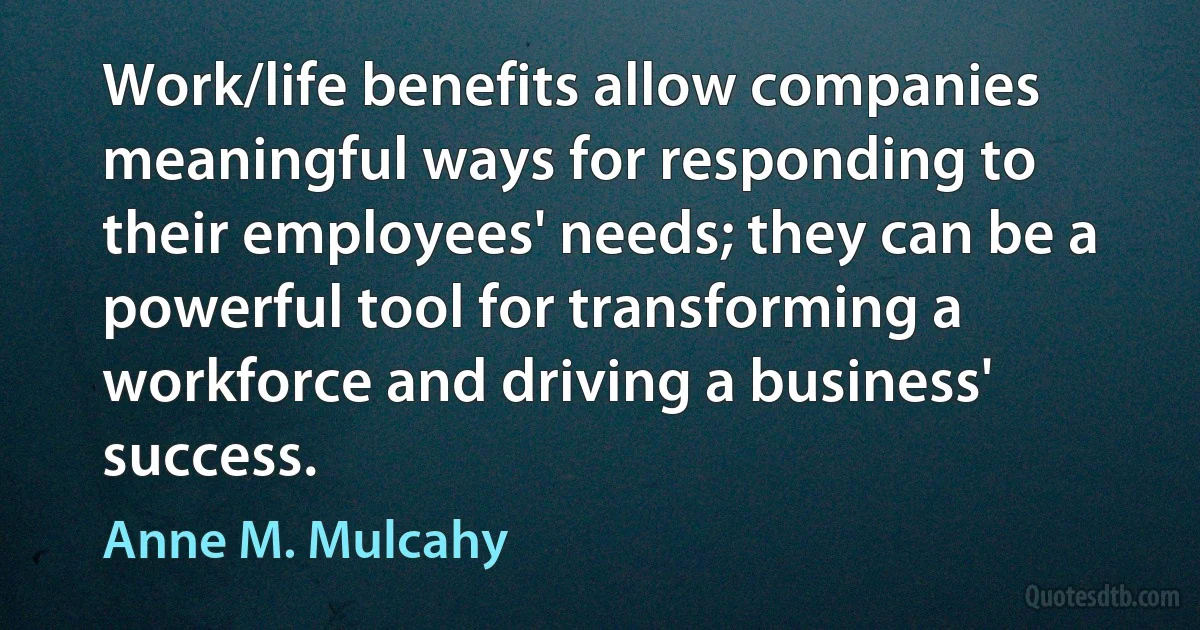 Work/life benefits allow companies meaningful ways for responding to their employees' needs; they can be a powerful tool for transforming a workforce and driving a business' success. (Anne M. Mulcahy)