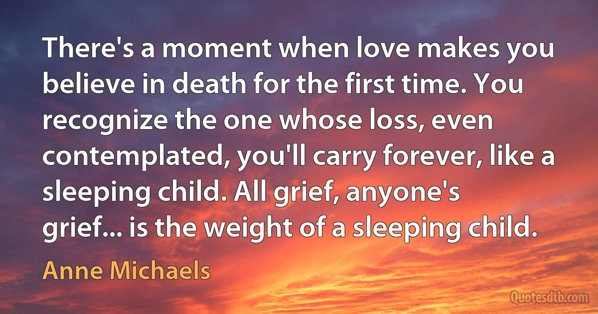 There's a moment when love makes you believe in death for the first time. You recognize the one whose loss, even contemplated, you'll carry forever, like a sleeping child. All grief, anyone's grief... is the weight of a sleeping child. (Anne Michaels)