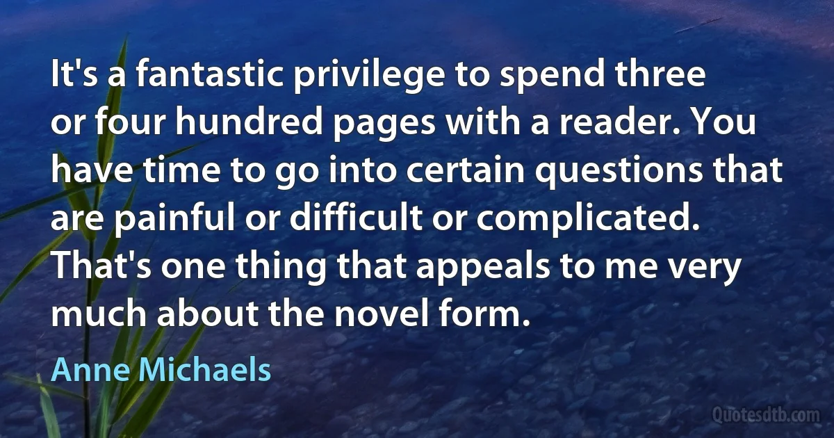 It's a fantastic privilege to spend three or four hundred pages with a reader. You have time to go into certain questions that are painful or difficult or complicated. That's one thing that appeals to me very much about the novel form. (Anne Michaels)