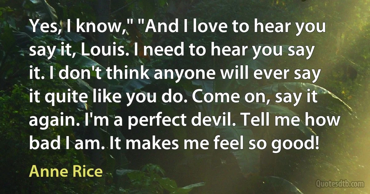 Yes, I know," "And I love to hear you say it, Louis. I need to hear you say it. I don't think anyone will ever say it quite like you do. Come on, say it again. I'm a perfect devil. Tell me how bad I am. It makes me feel so good! (Anne Rice)