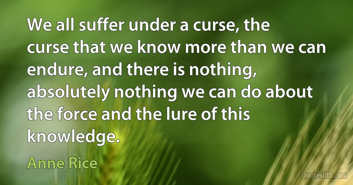 We all suffer under a curse, the curse that we know more than we can endure, and there is nothing, absolutely nothing we can do about the force and the lure of this knowledge. (Anne Rice)