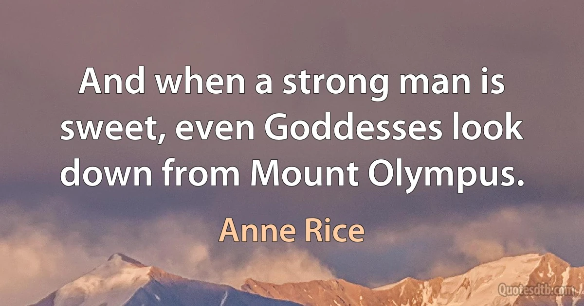 And when a strong man is sweet, even Goddesses look down from Mount Olympus. (Anne Rice)