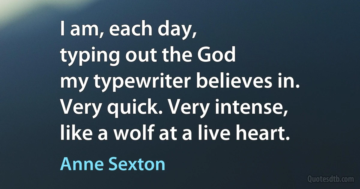 I am, each day,
typing out the God
my typewriter believes in.
Very quick. Very intense,
like a wolf at a live heart. (Anne Sexton)