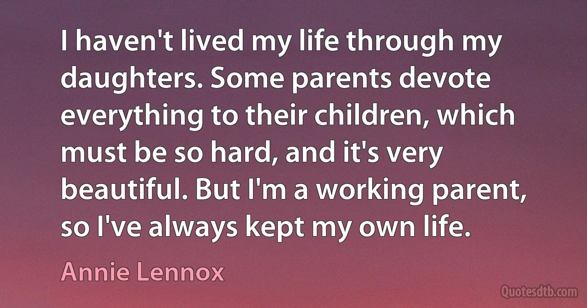 I haven't lived my life through my daughters. Some parents devote everything to their children, which must be so hard, and it's very beautiful. But I'm a working parent, so I've always kept my own life. (Annie Lennox)