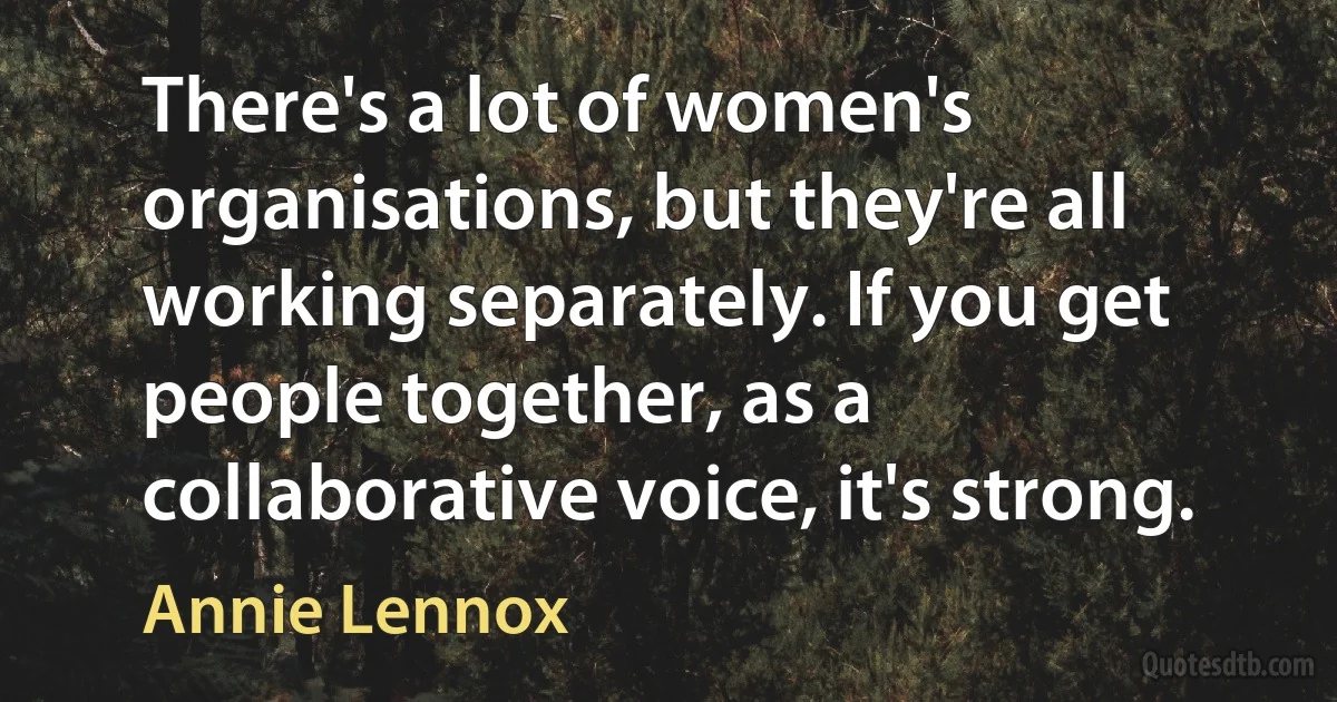 There's a lot of women's organisations, but they're all working separately. If you get people together, as a collaborative voice, it's strong. (Annie Lennox)