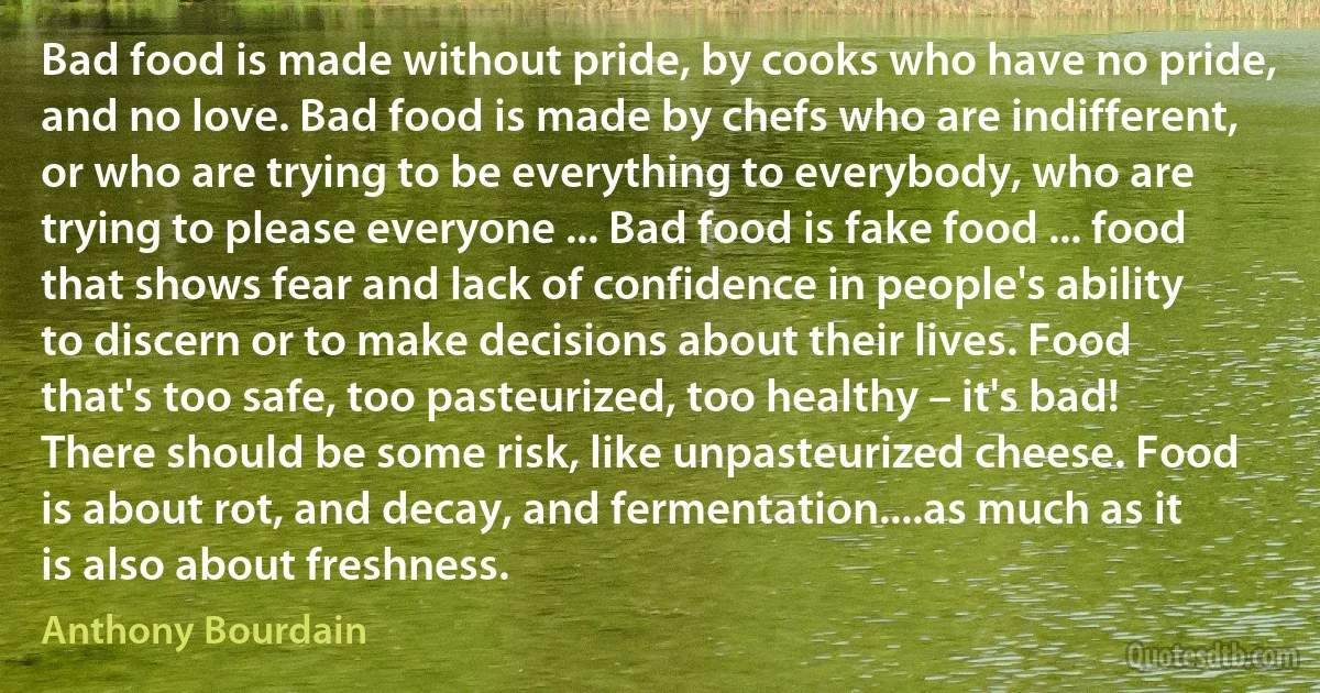 Bad food is made without pride, by cooks who have no pride, and no love. Bad food is made by chefs who are indifferent, or who are trying to be everything to everybody, who are trying to please everyone ... Bad food is fake food ... food that shows fear and lack of confidence in people's ability to discern or to make decisions about their lives. Food that's too safe, too pasteurized, too healthy – it's bad! There should be some risk, like unpasteurized cheese. Food is about rot, and decay, and fermentation....as much as it is also about freshness. (Anthony Bourdain)