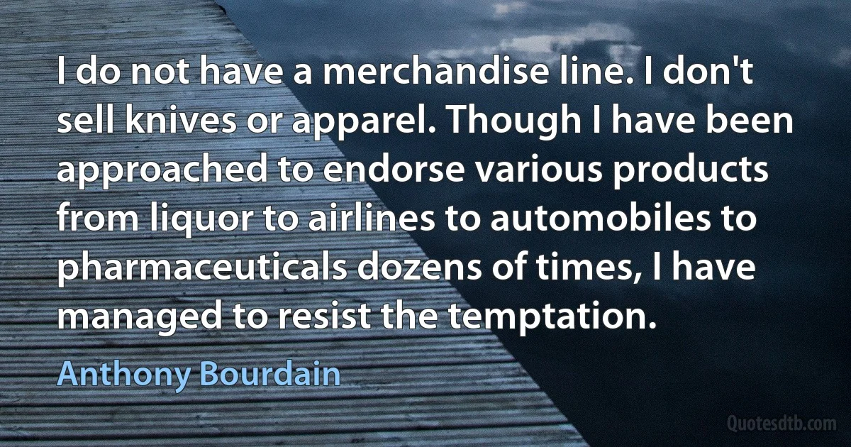 I do not have a merchandise line. I don't sell knives or apparel. Though I have been approached to endorse various products from liquor to airlines to automobiles to pharmaceuticals dozens of times, I have managed to resist the temptation. (Anthony Bourdain)