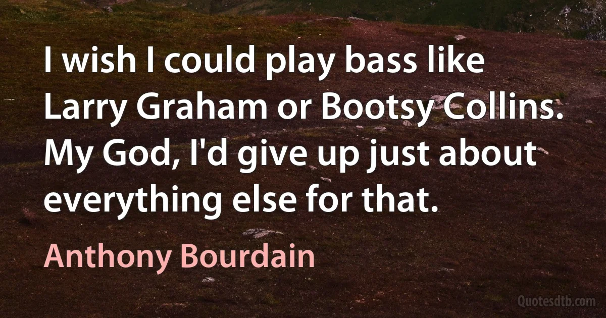 I wish I could play bass like Larry Graham or Bootsy Collins. My God, I'd give up just about everything else for that. (Anthony Bourdain)