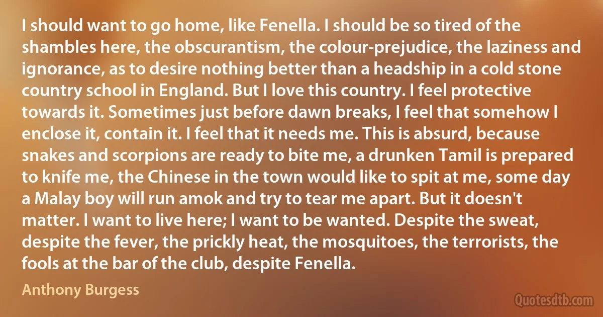 I should want to go home, like Fenella. I should be so tired of the shambles here, the obscurantism, the colour-prejudice, the laziness and ignorance, as to desire nothing better than a headship in a cold stone country school in England. But I love this country. I feel protective towards it. Sometimes just before dawn breaks, I feel that somehow I enclose it, contain it. I feel that it needs me. This is absurd, because snakes and scorpions are ready to bite me, a drunken Tamil is prepared to knife me, the Chinese in the town would like to spit at me, some day a Malay boy will run amok and try to tear me apart. But it doesn't matter. I want to live here; I want to be wanted. Despite the sweat, despite the fever, the prickly heat, the mosquitoes, the terrorists, the fools at the bar of the club, despite Fenella. (Anthony Burgess)