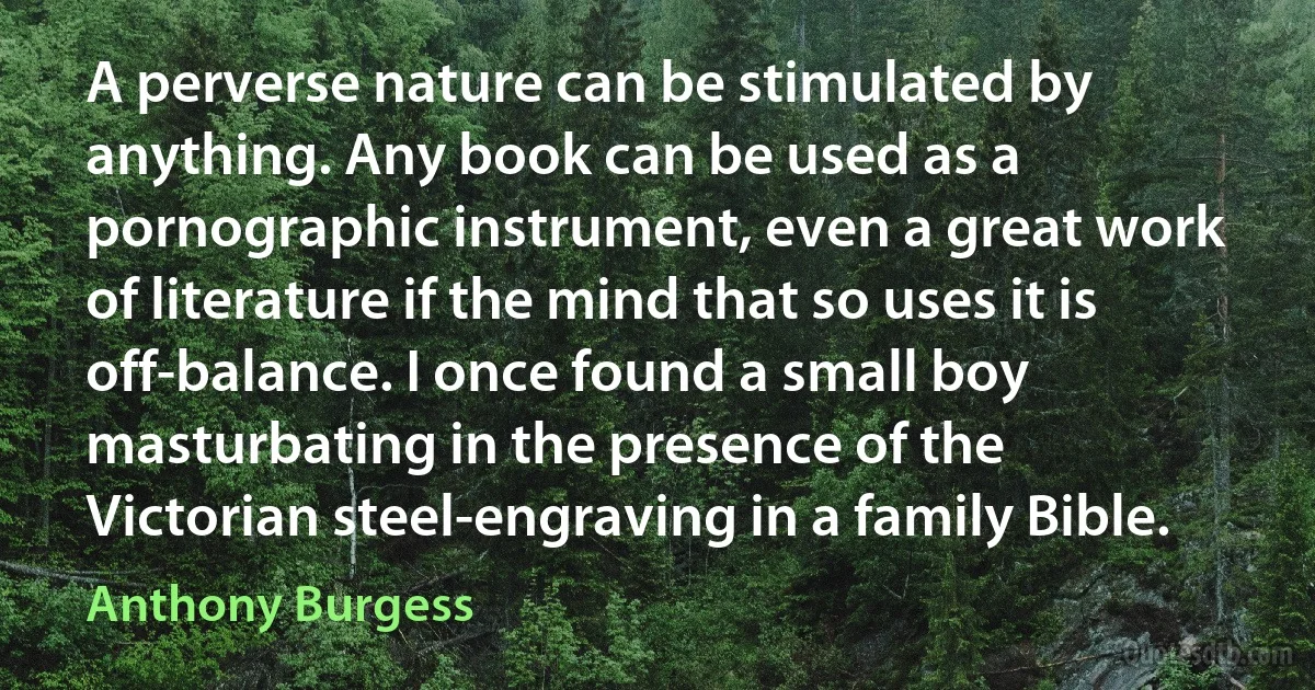 A perverse nature can be stimulated by anything. Any book can be used as a pornographic instrument, even a great work of literature if the mind that so uses it is off-balance. I once found a small boy masturbating in the presence of the Victorian steel-engraving in a family Bible. (Anthony Burgess)