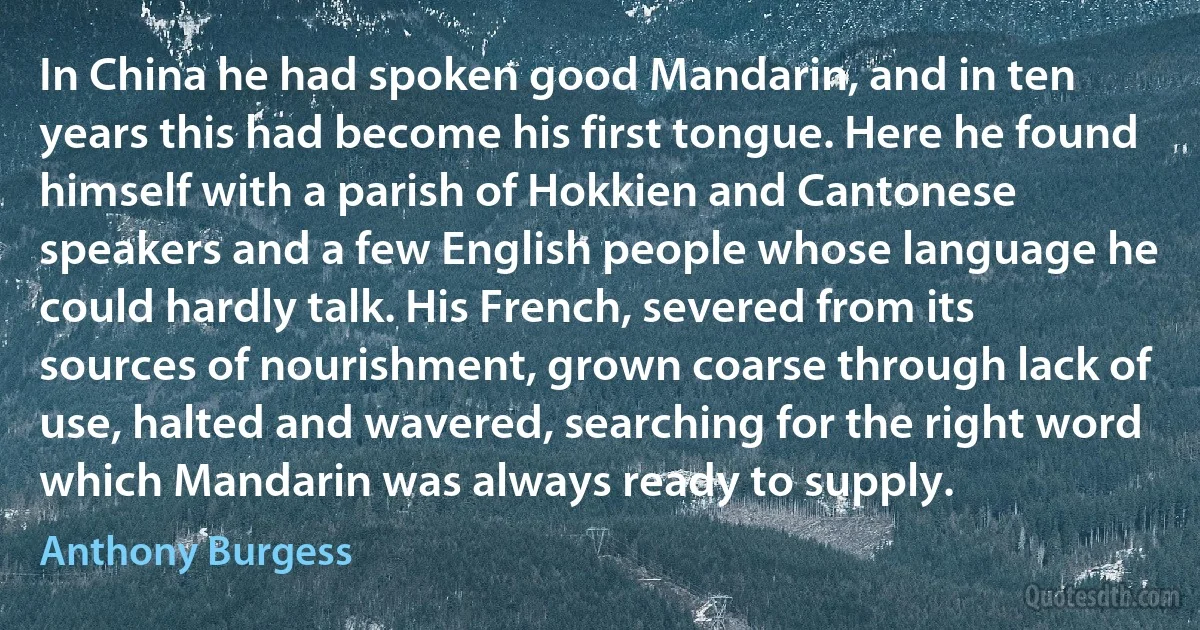 In China he had spoken good Mandarin, and in ten years this had become his first tongue. Here he found himself with a parish of Hokkien and Cantonese speakers and a few English people whose language he could hardly talk. His French, severed from its sources of nourishment, grown coarse through lack of use, halted and wavered, searching for the right word which Mandarin was always ready to supply. (Anthony Burgess)