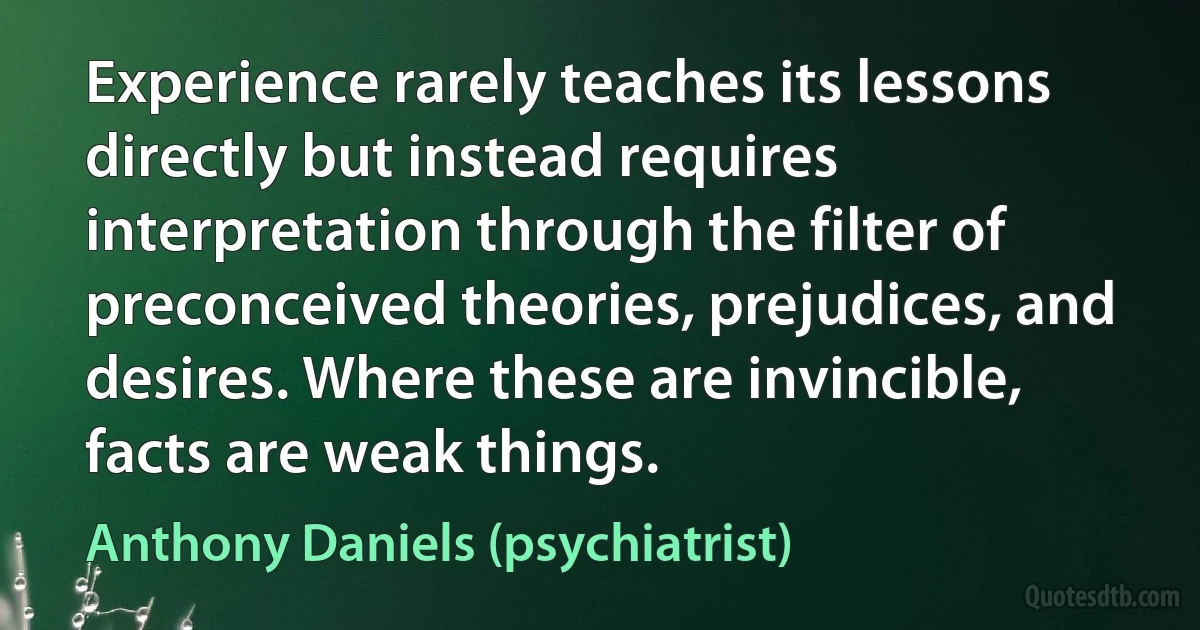 Experience rarely teaches its lessons directly but instead requires interpretation through the filter of preconceived theories, prejudices, and desires. Where these are invincible, facts are weak things. (Anthony Daniels (psychiatrist))