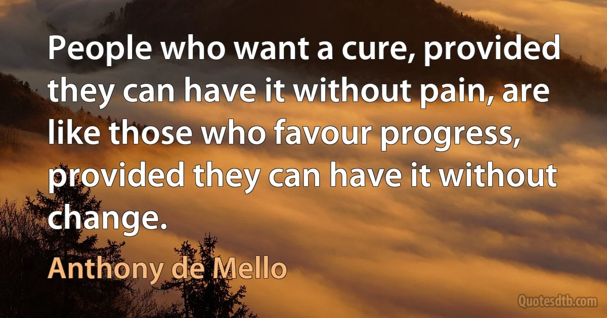 People who want a cure, provided they can have it without pain, are like those who favour progress, provided they can have it without change. (Anthony de Mello)