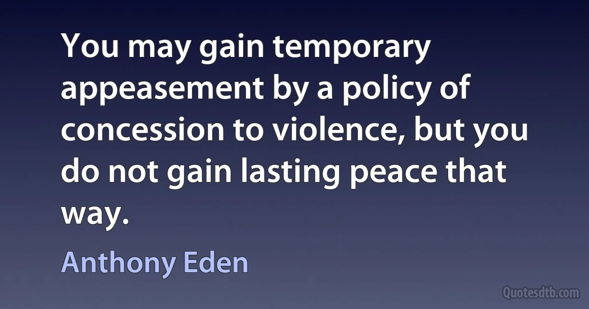 You may gain temporary appeasement by a policy of concession to violence, but you do not gain lasting peace that way. (Anthony Eden)