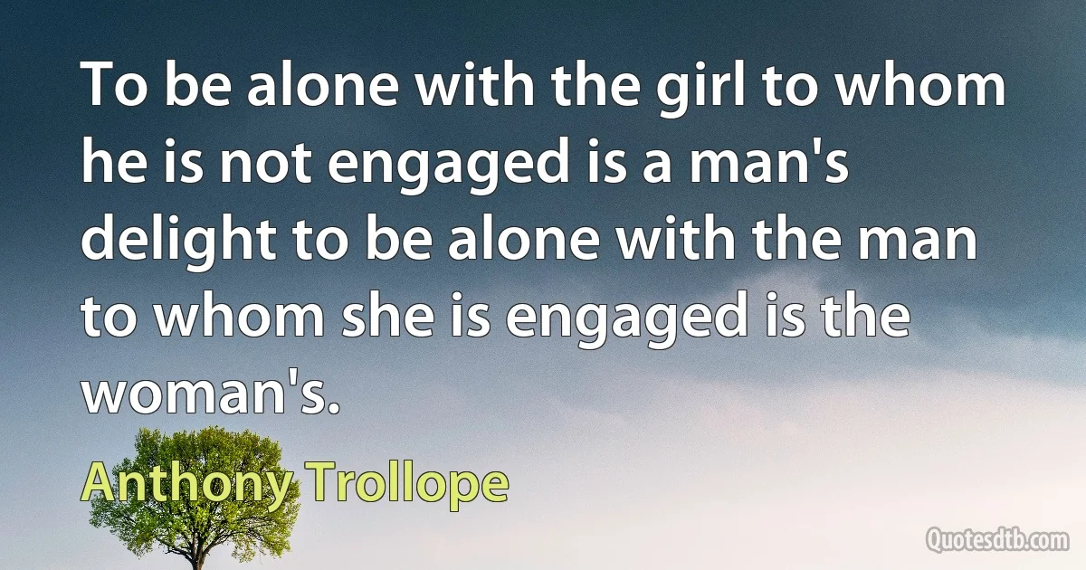 To be alone with the girl to whom he is not engaged is a man's delight to be alone with the man to whom she is engaged is the woman's. (Anthony Trollope)