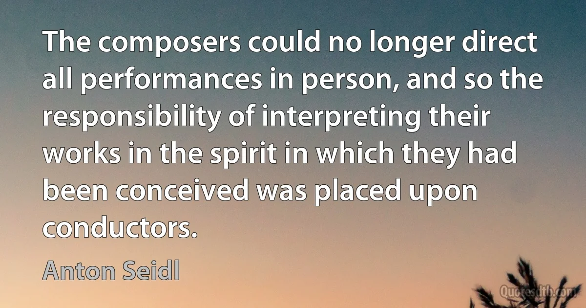 The composers could no longer direct all performances in person, and so the responsibility of interpreting their works in the spirit in which they had been conceived was placed upon conductors. (Anton Seidl)