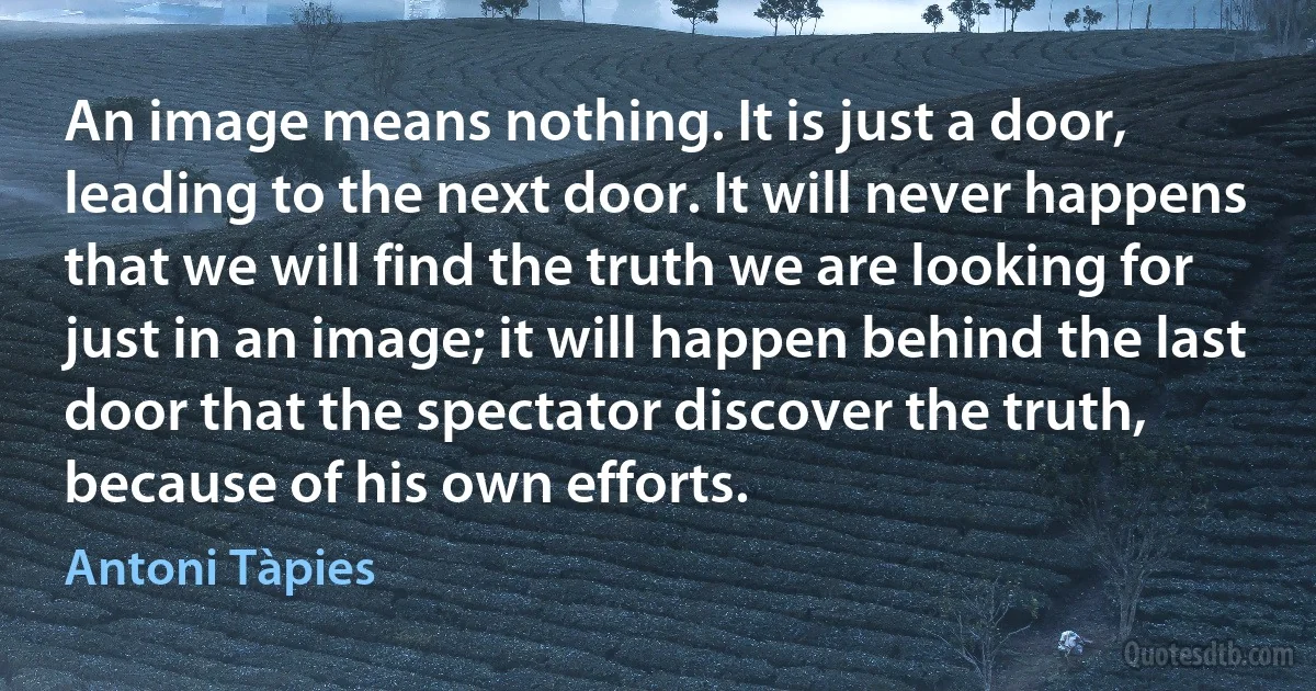 An image means nothing. It is just a door, leading to the next door. It will never happens that we will find the truth we are looking for just in an image; it will happen behind the last door that the spectator discover the truth, because of his own efforts. (Antoni Tàpies)