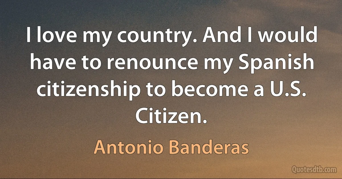 I love my country. And I would have to renounce my Spanish citizenship to become a U.S. Citizen. (Antonio Banderas)