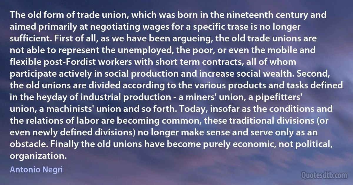 The old form of trade union, which was born in the nineteenth century and aimed primarily at negotiating wages for a specific trase is no longer sufficient. First of all, as we have been argueing, the old trade unions are not able to represent the unemployed, the poor, or even the mobile and flexible post-Fordist workers with short term contracts, all of whom participate actively in social production and increase social wealth. Second, the old unions are divided according to the various products and tasks defined in the heyday of industrial production - a miners' union, a pipefitters' union, a machinists' union and so forth. Today, insofar as the conditions and the relations of labor are becoming common, these traditional divisions (or even newly defined divisions) no longer make sense and serve only as an obstacle. Finally the old unions have become purely economic, not political, organization. (Antonio Negri)