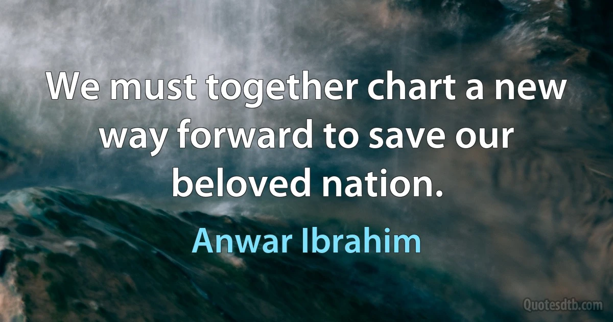 We must together chart a new way forward to save our beloved nation. (Anwar Ibrahim)