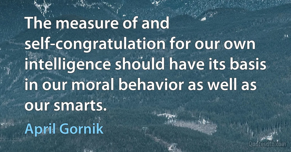 The measure of and self-congratulation for our own intelligence should have its basis in our moral behavior as well as our smarts. (April Gornik)