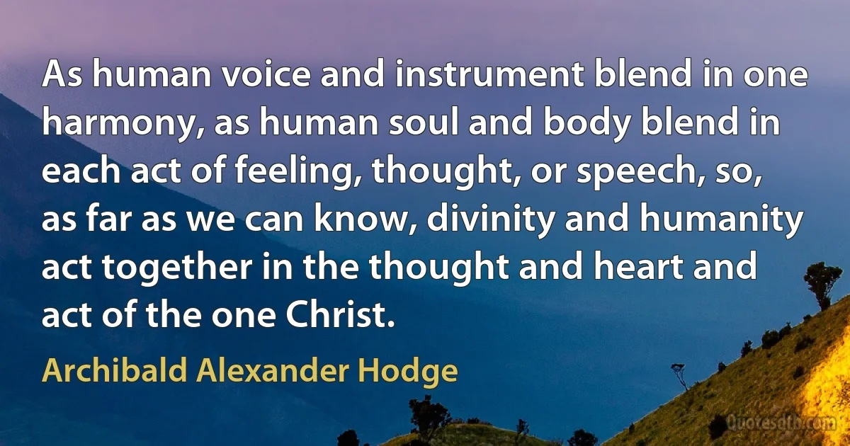 As human voice and instrument blend in one harmony, as human soul and body blend in each act of feeling, thought, or speech, so, as far as we can know, divinity and humanity act together in the thought and heart and act of the one Christ. (Archibald Alexander Hodge)