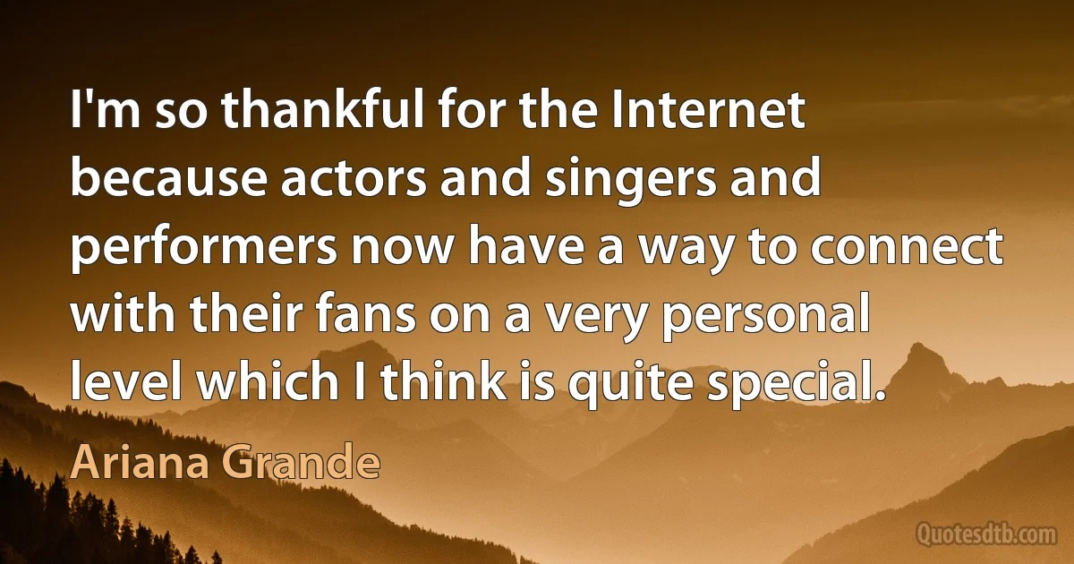 I'm so thankful for the Internet because actors and singers and performers now have a way to connect with their fans on a very personal level which I think is quite special. (Ariana Grande)