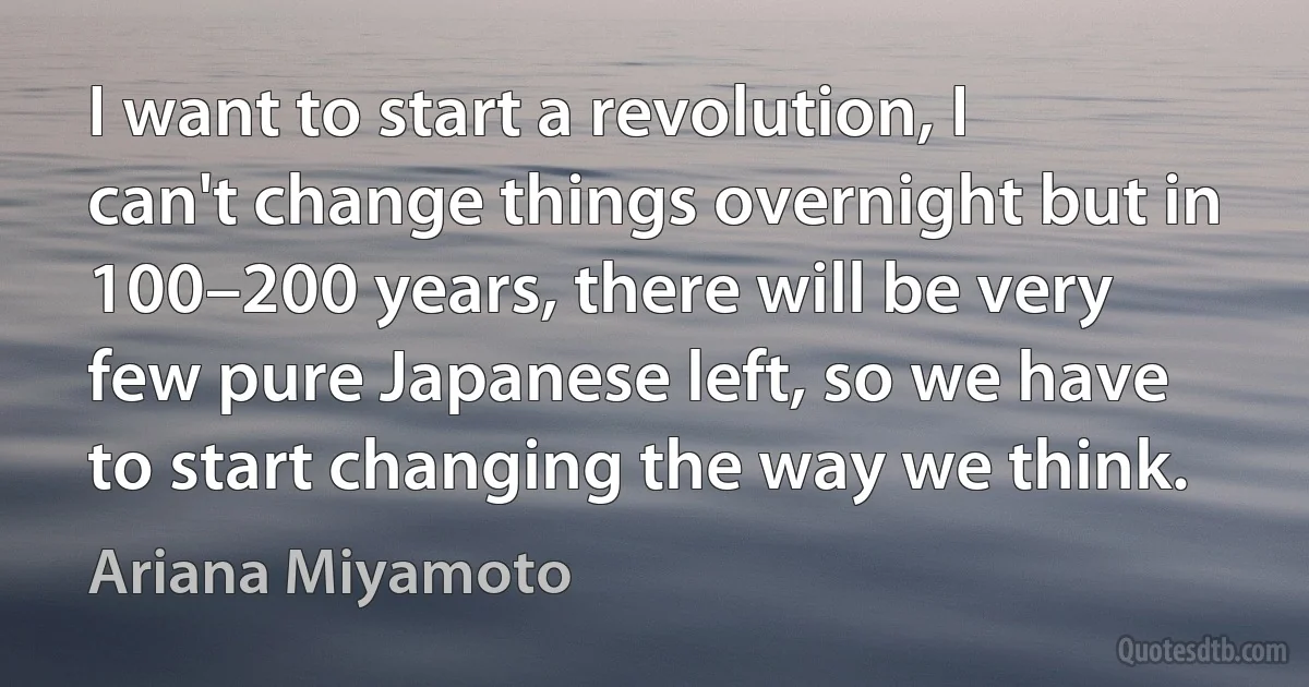 I want to start a revolution, I can't change things overnight but in 100–200 years, there will be very few pure Japanese left, so we have to start changing the way we think. (Ariana Miyamoto)