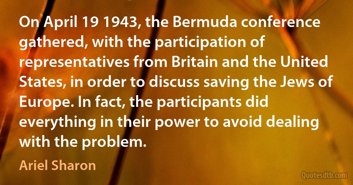 On April 19 1943, the Bermuda conference gathered, with the participation of representatives from Britain and the United States, in order to discuss saving the Jews of Europe. In fact, the participants did everything in their power to avoid dealing with the problem. (Ariel Sharon)