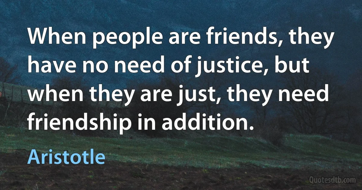 When people are friends, they have no need of justice, but when they are just, they need friendship in addition. (Aristotle)